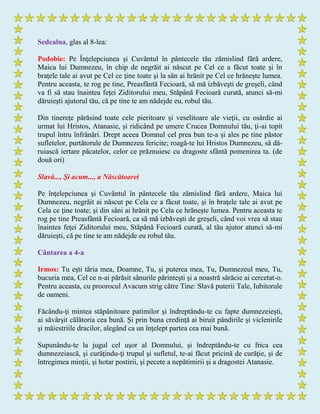 Sedealna, glas al 8-lea:
Podobie: Pe Înţelepciunea şi Cuvântul în pântecele tău zămislind fără ardere,
Maica lui Dumnezeu, în chip de negrăit ai născut pe Cel ce a făcut toate şi în
braţele tale ai avut pe Cel ce ţine toate şi la sân ai hrănit pe Cel ce hrăneşte lumea.
Pentru aceasta, te rog pe tine, Preasfântă Fecioară, să mă izbăveşti de greşeli, când
va fi să stau înaintea feţei Ziditorului meu, Stăpână Fecioară curată, atunci să-mi
dăruieşti ajutorul tău, că pe tine te am nădejde eu, robul tău.
Din tinereţe părăsind toate cele pieritoare şi veselitoare ale vieţii, cu osârdie ai
urmat lui Hristos, Atanasie, şi ridicând pe umere Crucea Domnului tău, ţi-ai topit
trupul întru înfrânări. Drept aceea Domnul cel prea bun te-a şi ales pe tine păstor
sufletelor, purtătorule de Dumnezeu fericite; roagă-te lui Hristos Dumnezeu, să dă-
ruiască iertare păcatelor, celor ce prăznuiesc cu dragoste sfântă pomenirea ta. (de
două ori)
Slavă..., Şi acum..., a Născătoarei
Pe înţelepciunea şi Cuvântul în pântecele tău zămislind fără ardere, Maica lui
Dumnezeu, negrăit ai născut pe Cela ce a făcut toate, şi în braţele tale ai avut pe
Cela ce ţine toate; şi din sâni ai hrănit pe Cela ce hrăneşte lumea. Pentru aceasta te
rog pe tine Preasfântă Fecioară, ca să mă izbăveşti de greşeli, când voi vrea să stau
înaintea feţei Ziditorului meu, Stăpână Fecioară curată, al tău ajutor atunci să-mi
dăruieşti, că pe tine te am nădejde eu robul tău.
Cântarea a 4-a
Irmos: Tu eşti tăria mea, Doamne, Tu, şi puterea mea, Tu, Dumnezeul meu, Tu,
bucuria mea, Cel ce n-ai părăsit sânurile părinteşti şi a noastră sărăcie ai cercetat-o.
Pentru aceasta, cu proorocul Avacum strig către Tine: Slavă puterii Tale, Iubitorule
de oameni.
Făcându-ţi mintea stăpânitoare patimilor şi îndreptându-te cu fapte dumnezeieşti,
ai săvârşit călătoria cea bună. Şi prin buna credinţă ai biruit pândirile şi viclenirile
şi măiestriile dracilor, alegând ca un înţelept partea cea mai bună.
Supunându-te la jugul cel uşor al Domnului, şi îndreptându-te cu frica cea
dumnezeiască, şi curăţindu-ţi trupul şi sufletul, te-ai făcut pricină de curăţie, şi de
întregimea minţii, şi hotar postirii, şi pecete a nepătimirii şi a dragostei Atanasie.
 