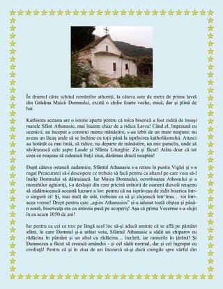În drumul către schitul românilor athoniţi, la câteva sute de metri de prima lavră
din Grădina Maicii Domnului, există o chilie foarte veche, mică, dar şi plină de
har.
Kathisma aceasta are o istorie aparte pentru că mica biserică a fost zidită de însuşi
marele Sfânt Athanasie, mai înainte chiar de a ridica Lavra! Când el, împreună cu
ucenicii, au început a construi marea mănăstire, s-au izbit de un mare neajuns: nu
aveau un lăcaş unde să se închine cu toţii până la isprăvirea katholikonului. Atunci
au hotărât ca mai întâi, să ridice, nu departe de mănăstire, un mic paraclis, unde să
săvârşească cele şapte Laude şi Sfânta Liturghie. Zis şi făcut! Atâta doar că tot
ceea ce reuşeau să zidească fraţii ziua, dărâmau dracii noaptea!
După câteva osteneli zadarnice, Sfântul Athanasie s-a retras în pustia Viglei şi s-a
rugat Preacuratei să-i descopere ce trebuie să facă pentru ca altarul pe care voia să-l
înalţe Domnului să dăinuiască. Iar Maica Domnului, ocrotitoarea Athosului şi a
monahilor aghioriţi, i-a desluşit din care pricină urâtorii de oameni diavoli reuşeau
să zădărnicească această lucrare a lor: pentru că nu isprăveau de zidit biserica într-
o singură zi! Şi, mai mult de atât, trebuiau ca să şi slujească într’însa… tot într-
acea vreme! Drept pentru care „agios Athanasios” şi-a adunat toată obştea şi până-
n seară, bisericuţa era cu ardezia pusă pe acoperiş! Aşa că prima Vecernie s-a slujit
în ea acum 1050 de ani!
Iar pentru ca cei ce trec pe lângă acel loc să-şi aducă aminte că se află pe pământ
sfânt, în care Domnul şi-a arătat voia, Sfântul Athanasie a sădit un chiparos cu
rădăcina în pământ şi un altul cu rădăcina… înafară, iar ramurile în ţărână! Şi
Dumnezeu a făcut să crească amândoi - şi cel sădit normal, dar şi cel îngropat cu
credinţă! Pentru că şi în ziua de azi încearcă să-şi ducă crengile spre vârful din
 