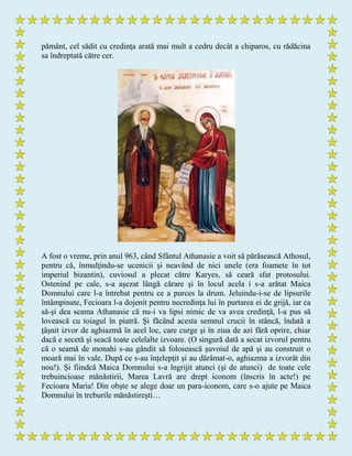 pământ, cel sădit cu credinţa arată mai mult a cedru decât a chiparos, cu rădăcina
sa îndreptată către cer.
A fost o vreme, prin anul 963, când Sfântul Athanasie a voit să părăsească Athosul,
pentru că, înmulţindu-se ucenicii şi neavând de nici unele (era foamete în tot
imperiul bizantin), cuviosul a plecat către Karyes, să ceară sfat protosului.
Ostenind pe cale, s-a aşezat lângă cărare şi în locul acela i s-a arătat Maica
Domnului care l-a întrebat pentru ce a purces la drum. Jeluindu-i-se de lipsurile
întâmpinate, Fecioara l-a dojenit pentru necredinţa lui în purtarea ei de grijă, iar ca
să-şi dea seama Athanasie că nu-i va lipsi nimic de va avea credinţă, l-a pus să
lovească cu toiagul în piatră. Şi făcând acesta semnul crucii în stâncă, îndată a
ţâşnit izvor de aghiazmă în acel loc, care curge şi în ziua de azi fără oprire, chiar
dacă e secetă şi seacă toate celelalte izvoare. (O singură dată a secat izvorul pentru
că o seamă de monahi s-au gândit să folosească şuvoiul de apă şi au construit o
moară mai în vale. După ce s-au înţelepţit şi au dărâmat-o, aghiazma a izvorât din
nou!). Şi fiindcă Maica Domnului s-a îngrijit atunci (şi de atunci) de toate cele
trebuincioase mănăstirii, Marea Lavră are drept iconom (înscris în acte!) pe
Fecioara Maria! Din obşte se alege doar un para-iconom, care s-o ajute pe Maica
Domnului în treburile mănăstireşti…
 