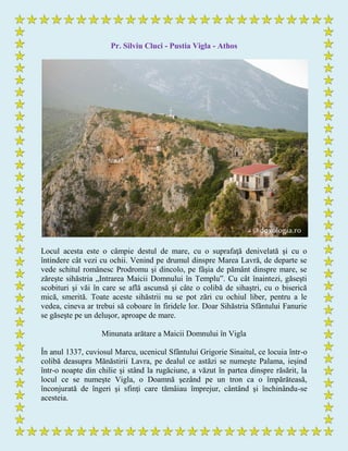 Pr. Silviu Cluci - Pustia Vigla - Athos
Locul acesta este o câmpie destul de mare, cu o suprafaţă denivelată şi cu o
întindere cât vezi cu ochii. Venind pe drumul dinspre Marea Lavră, de departe se
vede schitul românesc Prodromu şi dincolo, pe fâşia de pământ dinspre mare, se
zăreşte sihăstria „Intrarea Maicii Domnului în Templu”. Cu cât înaintezi, găseşti
scobituri şi văi în care se află ascunsă şi câte o colibă de sihaştri, cu o biserică
mică, smerită. Toate aceste sihăstrii nu se pot zări cu ochiul liber, pentru a le
vedea, cineva ar trebui să coboare în firidele lor. Doar Sihăstria Sfântului Fanurie
se găseşte pe un deluşor, aproape de mare.
Minunata arătare a Maicii Domnului în Vigla
În anul 1337, cuviosul Marcu, ucenicul Sfântului Grigorie Sinaitul, ce locuia într-o
colibă deasupra Mănăstirii Lavra, pe dealul ce astăzi se numeşte Palama, ieșind
într-o noapte din chilie și stând la rugăciune, a văzut în partea dinspre răsărit, la
locul ce se numeşte Vigla, o Doamnă şezând pe un tron ca o împărăteasă,
înconjurată de îngeri şi sfinţi care tămâiau împrejur, cântând şi închinându-se
acesteia.
 