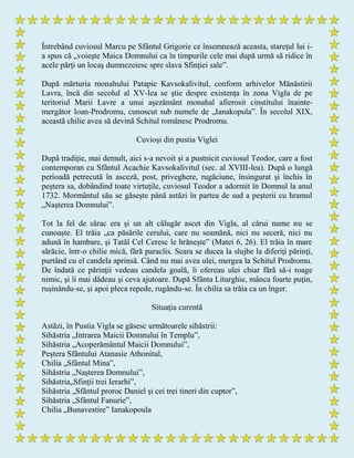 Întrebând cuviosul Marcu pe Sfântul Grigorie ce însemnează aceasta, stareţul lui i-
a spus că „voieşte Maica Domnului ca în timpurile cele mai după urmă să ridice în
acele părţi un locaş dumnezeiesc spre slava Sfinţiei sale”.
După mărturia monahului Patapie Kavsokalivitul, conform arhivelor Mănăstirii
Lavra, încă din secolul al XV-lea se ştie despre existenţa în zona Vigla de pe
teritoriul Marii Lavre a unui aşezământ monahal afierosit cinstitului înainte-
mergător Ioan-Prodromu, cunoscut sub numele de „Ianakopula”. În secolul XIX,
această chilie avea să devină Schitul românesc Prodromu.
Cuvioşi din pustia Viglei
După tradiţie, mai demult, aici s-a nevoit şi a pustnicit cuviosul Teodor, care a fost
contemporan cu Sfântul Acachie Kavsokalivitul (sec. al XVIII-lea). După o lungă
perioadă petrecută în asceză, post, priveghere, rugăciune, însingurat şi închis în
peştera sa, dobândind toate virtuţile, cuviosul Teodor a adormit în Domnul la anul
1732. Mormântul său se găseşte până astăzi în partea de sud a peşterii cu hramul
„Naşterea Domnului”.
Tot la fel de sărac era şi un alt călugăr ascet din Vigla, al cărui nume nu se
cunoaşte. El trăia „ca păsările cerului, care nu seamănă, nici nu seceră, nici nu
adună în hambare, şi Tatăl Cel Ceresc le hrăneşte” (Matei 6, 26). El trăia în mare
sărăcie, într-o chilie mică, fără paraclis. Seara se ducea la slujbe la diferiţi părinţi,
purtând cu el candela aprinsă. Când nu mai avea ulei, mergea la Schitul Prodromu.
De îndată ce părinţii vedeau candela goală, îi ofereau ulei chiar fără să-i roage
nimic, şi îi mai dădeau şi ceva ajutoare. După Sfânta Liturghie, mânca foarte puţin,
ruşinându-se, şi apoi pleca repede, rugându-se. În chilia sa trăia ca un înger.
Situaţia curentă
Astăzi, în Pustia Vigla se găsesc următoarele sihăstrii:
Sihăstria „Intrarea Maicii Domnului în Templu”,
Sihăstria „Acoperământul Maicii Domnului”,
Peştera Sfântului Atanasie Athonitul,
Chilia „Sfântul Mina”,
Sihăstria „Naşterea Domnului”,
Sihăstria„Sfinţii trei Ierarhi”,
Sihăstria „Sfântul proroc Daniel şi cei trei tineri din cuptor”,
Sihăstria „Sfântul Fanurie”,
Chilia „Bunavestire” Ianakopoula
 