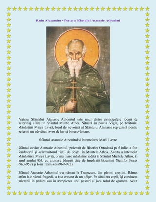 Radu Alexandru - Peştera Sfântului Atanasie Athonitul
Peştera Sfântului Atanasie Athonitul este unul dintre principalele locuri de
pelerinaj aflate în Sfântul Munte Athos. Situată în pustia Vigla, pe teritoriul
Mănăstirii Marea Lavră, locul de nevoinţă al Sfântului Atanasie reprezintă pentru
pelerini un adevărat izvor de har şi binecuvântare.
Sfântul Atanasie Athonitul şi întemeierea Marii Lavre
Sfântul cuvios Atanasie Athonitul, prăznuit de Biserica Ortodoxă pe 5 iulie, a fost
fondatorul şi ocârmuitorul vieţii de obşte în Muntele Athos. Acesta a întemeiat
Mănăstirea Marea Lavră, prima mare mănăstire zidită în Sfântul Muntele Athos, în
jurul anului 963, cu ajutoare băneşti date de împăraţii bizantini Nichifor Focas
(963-959) şi Ioan Tzimikes (969-973).
Sfântul Atanasie Athonitul s-a născut în Trapezunt, din părinţi creştini. Rămas
orfan la o vârstă fragedă, a fost crescut de un ofiţer. Pe când era copil, îşi conducea
prietenii în pădure sau în apropierea unei peşteri şi juca rolul de egumen. Acest
 