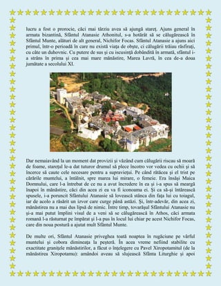 lucru a fost o prorocie, căci mai târziu avea să ajungă stareţ. Ajuns general în
armata bizantină, Sfântul Atanasie Athonitul, s-a hotărât să se călugărească în
Sfântul Munte, alături de alt general, Nichifor Focas. Sfântul Atanasie a ajuns aici
primul, într-o perioadă în care nu există viaţa de obşte, ci călugării trăiau răsfiraţi,
cu câte un duhovnic. Cu putere de sus şi cu iscusinţă dobândită în armată, sfântul i-
a strâns în prima şi cea mai mare mănăstire, Marea Lavră, în cea de-a doua
jumătate a secolului XI.
Dar nemaiavând la un moment dat provizii şi văzând cum călugării riscau să moară
de foame, stareţul le-a dat tuturor drumul să plece încotro vor vedea cu ochii şi să
încerce să caute cele necesare pentru a supravieţui. Pe când rătăcea şi el trist pe
cărările muntelui, a întâlnit, spre marea lui mirare, o femeie. Era însăşi Maica
Domnului, care l-a întrebat de ce nu a avut încredere în ea şi i-a spus să meargă
înapoi în mănăstire, căci din acea zi ea va fi iconoama ei. Şi ca să-şi întărească
spusele, i-a poruncit Sfântului Atanasie să lovească stânca din faţa lui cu toiagul,
iar de acolo a răsărit un izvor care curge până astăzi. Şi, într-adevăr, din acea zi,
mănăstirea nu a mai dus lipsă de nimic. Între timp, tovarăşul Sfântului Atanasie nu
şi-a mai putut împlini visul de a veni să se călugărească în Athos, căci armata
romană l-a răsturnat pe împărat şi l-a pus în locul lui chiar pe acest Nichifor Focas,
care din noua postură a ajutat mult Sfântul Munte.
De multe ori, Sfântul Atanasie priveghea toată noaptea în rugăciune pe vârful
muntelui şi cobora dimineaţa la peşteră. În acea vreme nefiind stabilite cu
exactitate graniţele mănăstirilor, a făcut o înţelegere cu Pavel Xiropotamitul (de la
mănăstirea Xiropotamu): amândoi aveau să slujească Sfânta Liturghie şi apoi
 