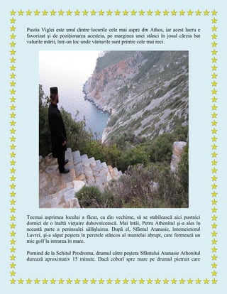 Pustia Viglei este unul dintre locurile cele mai aspre din Athos, iar acest lucru e
favorizat şi de poziţionarea acesteia, pe marginea unei stânci în josul căreia bat
valurile mării, într-un loc unde vânturile sunt printre cele mai reci.
Tocmai asprimea locului a făcut, ca din vechime, să se stabilească aici pustnici
dornici de o înaltă vieţuire duhovnicească. Mai întâi, Petru Athonitul şi-a ales în
această parte a peninsulei sălăşluirea. După el, Sfântul Atanasie, întemeietorul
Lavrei, şi-a săpat peştera în peretele stâncos al muntelui abrupt, care formează un
mic golf la intrarea în mare.
Pornind de la Schitul Prodromu, drumul către peştera Sfântului Atanasie Athonitul
durează aproximativ 15 minute. Dacă coborî spre mare pe drumul pietruit care
 