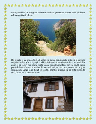 ocoleşte schitul, în stânga te întâmpină o chilie grecească. Lăsăm chilia şi ţinem
calea dreaptă către Egee.
De o parte şi de alta, arbuşti de dafin cu frunze înmiresmate, măslini şi curmali
străjuiesc calea. Ca să ajungi la chilia Sfântului Atanasie trebuie să te abaţi din
drum şi să cobori mai multe trepte săpate în piatra muntelui care se înalţă ca un
perete în latura dreaptă a scărilor. Pe vremuri însă, ascetul care petrecea aici în post
şi rugăciune venea la ea direct pe peretele muntos, ajutându-se de nişte pironi de
fier pe care tot el îi bătuse acolo.
 