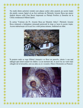 Nu mulţi dintre pelerinii români care păşesc astăzi către peşteră, pe aceste trepte
din piatră, cunosc faptul că au fost realizate de Părintele Arsenie Boca (pe atunci
tânărul diacon celib Zian Boca) împreună cu Părinţii Porfirie şi Dometie de la
Chilia românească Sfântul Ipatie.
În cartea “Catisme ale Pr. Arsenie Boca pe Muntele Athos”, Părintele Arsenie
Boca relatează o întâmplare minunată petrecută în timp ce lucra la aceste trepte.
Acesta mărturiseşte că în acel loc a trăit prima minune, întâlnind un sfânt.
În peştera unde se ruga Sfântul Atanasie s-a făcut un paraclis, căruia i s-au mai
adăugat apoi două corpuri de clădire. La un moment dat, în acest loc au venit nişte
călugări de la Ierusalim, care au adus cu ei o icoană a Maicii Domnului cu Pruncul.
 