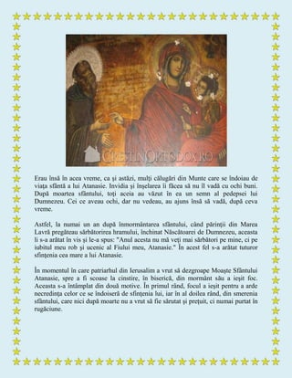 Erau însă în acea vreme, ca şi astăzi, mulţi călugări din Munte care se îndoiau de
viaţa sfântă a lui Atanasie. Invidia şi înşelarea îi făcea să nu îl vadă cu ochi buni.
După moartea sfântului, toţi aceia au văzut în ea un semn al pedepsei lui
Dumnezeu. Cei ce aveau ochi, dar nu vedeau, au ajuns însă să vadă, după ceva
vreme.
Astfel, la numai un an după înmormântarea sfântului, când părinţii din Marea
Lavră pregăteau sărbătorirea hramului, închinat Născătoarei de Dumnezeu, aceasta
li s-a arătat în vis şi le-a spus: "Anul acesta nu mă veţi mai sărbători pe mine, ci pe
iubitul meu rob şi ucenic al Fiului meu, Atanasie." În acest fel s-a arătat tuturor
sfinţenia cea mare a lui Atanasie.
În momentul în care patriarhul din Ierusalim a vrut să dezgroape Moaşte Sfântului
Atanasie, spre a fi scoase la cinstire, în biserică, din mormânt său a ieşit foc.
Aceasta s-a întâmplat din două motive. În primul rând, focul a ieşit pentru a arde
necredinţa celor ce se îndoiseră de sfinţenia lui, iar în al doilea rând, din smerenia
sfântului, care nici după moarte nu a vrut să fie sărutat şi preţuit, ci numai purtat în
rugăciune.
 