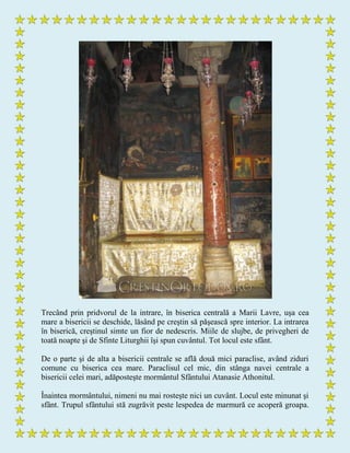 Trecând prin pridvorul de la intrare, în biserica centrală a Marii Lavre, uşa cea
mare a bisericii se deschide, lăsând pe creştin să păşească spre interior. La intrarea
în biserică, creştinul simte un fior de nedescris. Miile de slujbe, de privegheri de
toată noapte şi de Sfinte Liturghii îşi spun cuvântul. Tot locul este sfânt.
De o parte şi de alta a bisericii centrale se află două mici paraclise, având ziduri
comune cu biserica cea mare. Paraclisul cel mic, din stânga navei centrale a
bisericii celei mari, adăposteşte mormântul Sfântului Atanasie Athonitul.
Înaintea mormântului, nimeni nu mai rosteşte nici un cuvânt. Locul este minunat şi
sfânt. Trupul sfântului stă zugrăvit peste lespedea de marmură ce acoperă groapa.
 