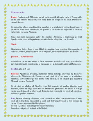 Cântarea a 6-a
Irmos: Curăţeşte-mă, Mântuitorule, că multe sunt fărădelegile mele şi Te rog, ridi-
că-mă din adâncul răutăţilor; căci către Tine am strigat şi mă auzi, Dumnezeul
mântuirii mele.
Cu ostenelile tale ai omorât poftele trupului, şi te-ai răstignit pe tine însuţi lumii şi
patimilor, stând către Dumnezeu, cu posturi şi cu lacrimi cu rugăciuni şi cu laude
neîncetate, cuvioase Atanasie.
Fiind mai-mare pustnicilor celor din muntele Atonului, şi închipuire şi pildă
faptelor celor bune, ai împodobit toate sălăşluirile sihaştrilor cele de acolo.
Slavă...
Făcutu-te-ai dulce, drept şi bun, blând şi cumpătat, bine primitor, bine apropiat, şi
milostiv, iertător, bine îndurător lin la obişnuiri, urmând obiceiurilor lui Hristos.
Şi acum..., a Născătoarei
Arătându-te ca un nou Moise ai făcut asemenea staulul ca alt cort, prea cinstite,
care l-ai şi înmulţit cu ostenelile şi cu sudori, şi l-ai închinat Maicii lui Dumnezeu.
Condac, glas al 8-lea:
Podobie: Apărătoare Doamnă, mulţumiri pentru biruinţă, izbăvindu-ne din nevoi
aducem ţie, Născătoare de Dumnezeu, noi robii tăi. Ci ca ceea ce ai stăpânire
nebiruită, slobozeşte-ne pe noi dintru toate nevoile, ca să strigăm ţie: Bucură-te
Mireasă, pururea Fecioară!
Ca și către un văzător al fiinţelor celor fără materie, şi lucrător tâlcuitor prea
adevărat, turma ta strigă către tine de Dumnezeu grăitorule: Nu înceta a te ruga
pentru slugile tale, să se izbăvească de ispite şi de primejdii, cei ce strigă către tine:
Bucură-te, părinte Atanasie.
Icos: De sus luându-ţi chemarea ta cu prea mărire, viaţa cea nemuritoare ai moş-
tenit; că cu trup fiind pe pământ, şi viaţă fără de trup petrecând, ai fost nebiruit de
patimi. Pentru aceasta te lăudăm părinte:
Bucură-te, cela ce eşti călugărilor mărire luminată;
Bucură-te, stâlpul cel strălucit al înfrânării.
 