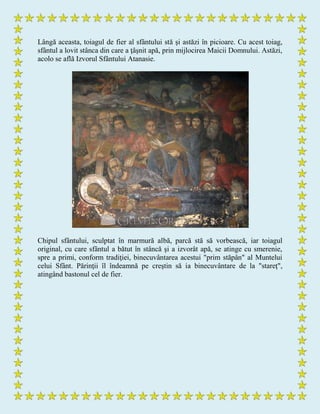 Lângă aceasta, toiagul de fier al sfântului stă şi astăzi în picioare. Cu acest toiag,
sfântul a lovit stânca din care a ţâşnit apă, prin mijlocirea Maicii Domnului. Astăzi,
acolo se află Izvorul Sfântului Atanasie.
Chipul sfântului, sculptat în marmură albă, parcă stă să vorbească, iar toiagul
original, cu care sfântul a bătut în stâncă şi a izvorât apă, se atinge cu smerenie,
spre a primi, conform tradiţiei, binecuvântarea acestui "prim stăpân" al Muntelui
celui Sfânt. Părinţii îl îndeamnă pe creştin să ia binecuvântare de la "stareţ",
atingând bastonul cel de fier.
 