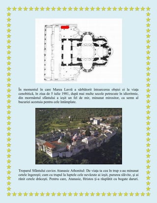 În momentul în care Marea Lavră a sărbătorit întoarcerea obştei ei la viaţa
cenobitică, în ziua de 5 iulie 1981, după mai multe secole petrecute în idioritmie,
din mormântul sfântului a ieşit un fel de mir, minunat mirositor, ca semn al
bucuriei acestuia pentru cele întâmplate.
Troparul Sfântului cuvios Atanasie Athonitul: De viaţa ta cea în trup s-au minunat
cetele îngereşti; cum cu trupul la luptele cele nevăzute ai ieşit, pururea slăvite, şi ai
rănit cetele drăceşti. Pentru care, Atanasie, Hristos ţi-a răsplătit cu bogate daruri.
 