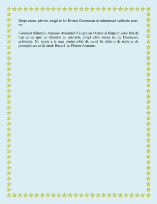 Drept aceea, părinte, roagă-te lui Hristos Dumnezeu să mântuiască sufletele noas-
tre.
Condacul Sfântului Atanasie Athonitul: Ca spre un văzător al fiinţelor celor fără de
trup şi ca spre un tâlcuitor cu adevărat, strigă către turma ta, de Dumnezeu
grăitorule: Nu înceta a te ruga pentru robii tăi, ca să fie izbăviţi de ispite şi de
primejdii cei ce îţi cântă: Bucură-te, Părinte Atanasie.
 