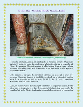 Pr. Silviu Cluci - Mormântul Sfântului Atanasie Athonitul
Mormântul Sfântului Atanasie Athonitul (Foto: pemptousia.gr)
Mormântul Sfântului Atanasie Athonitul se află în Paraclisul Sfinţilor 40 de muce-
nici din Sevastia din partea de miazănoapte a katholikonului de la Marea Lavră.
Alături de mormântul Sfântului Atanasie se află şi toiagul de metal cu care sfântul
a despicat stânca la porunca Maicii Domnului, acolo unde astăzi se află Aghiasma
cuviosului Atanasie.
Multe minuni se săvârşesc la mormântul sfântului. Se spune că în anul 1574
patriarhul Silvestru a încercat să deschidă mormântul, iar în clipa când a ridicat
placa de pe mormânt au ieşit de acolo flăcări de foc. De atunci, mormântul
Sfântului Atanasie a rămas neumblat.
Odată, un monah avea un diavol cumplit care-l făcea să se poarte nesocotit. Pentru
a i se împotrivi acestuia, el se duse la mormântul sfântului şi se unse cu ulei din
candela aflată acolo. Zăpăcit de către diavol, monahul vomita sânge în care se aflau
 