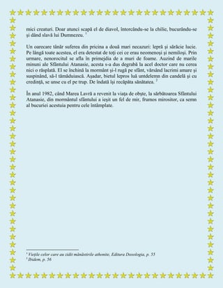 mici creaturi. Doar atunci scapă el de diavol, întorcându-se la chilie, bucurându-se
şi dând slavă lui Dumnezeu. 1
Un oarecare tânăr suferea din pricina a două mari necazuri: lepră şi sărăcie lucie.
Pe lângă toate acestea, el era detestat de toţi cei ce erau neomenoşi şi nemiloşi. Prin
urmare, nenorocitul se afla în primejdia de a muri de foame. Auzind de marile
minuni ale Sfântului Atanasie, acesta s-a dus degrabă la acel doctor care nu cerea
nici o răsplată. El se închină la mormânt şi-l rugă pe sfânt, vărsând lacrimi amare şi
suspinând, să-l tămăduiască. Aşadar, bietul lepros luă untdelemn din candelă şi cu
credinţă, se unse cu el pe trup. De îndată îşi recăpăta sănătatea. 2
În anul 1982, când Marea Lavră a revenit la viaţa de obşte, la sărbătoarea Sfântului
Atanasie, din mormântul sfântului a ieşit un fel de mir, frumos mirositor, ca semn
al bucuriei acestuia pentru cele întâmplate.
1
Viețile celor care au zidit mănăstirile athonite, Editura Doxologia, p. 55
2
Ibidem, p. 56
 