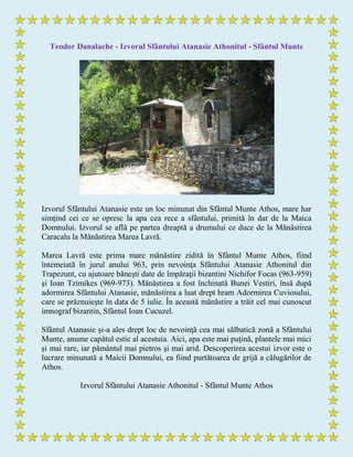 Teodor Danalache - Izvorul Sfântului Atanasie Athonitul - Sfântul Munte
Izvorul Sfântului Atanasie este un loc minunat din Sfântul Munte Athos, mare har
simţind cei ce se opresc la apa cea rece a sfântului, primită în dar de la Maica
Domnului. Izvorul se află pe partea dreaptă a drumului ce duce de la Mănăstirea
Caracalu la Mănăstirea Marea Lavră.
Marea Lavră este prima mare mănăstire zidită în Sfântul Munte Athos, fiind
întemeiată în jurul anului 963, prin nevoinţa Sfântului Atanasie Athonitul din
Trapezunt, cu ajutoare băneşti date de împăraţii bizantini Nichifor Focas (963-959)
şi Ioan Tzimikes (969-973). Mănăstirea a fost închinată Bunei Vestiri, însă după
adormirea Sfântului Atanasie, mănăstirea a luat drept hram Adormirea Cuviosului,
care se prăznuieşte în data de 5 iulie. În această mănăstire a trăit cel mai cunoscut
imnograf bizantin, Sfântul Ioan Cucuzel.
Sfântul Atanasie şi-a ales drept loc de nevoinţă cea mai sălbatică zonă a Sfântului
Munte, anume capătul estic al acestuia. Aici, apa este mai puţină, plantele mai mici
şi mai rare, iar pământul mai pietros şi mai arid. Descoperirea acestui izvor este o
lucrare minunată a Maicii Domnului, ea fiind purtătoarea de grijă a călugărilor de
Athos.
Izvorul Sfântului Atanasie Athonitul - Sfântul Munte Athos
 
