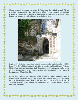 Sfântul Atanasie Athonitul s-a născut în Trapezunt, din părinţi creştini. Rămas
orfan la o vârstă fragedă, a fost crescut de un ofiţer. Pe când era copil, îşi conducea
prietenii în pădure sau în apropierea unei peşteri şi juca rolul de egumen. Acest
lucru a fost o prorocie, căci mai târziu avea să ajungă stareţ.
După ce şi-a desăvârşit educaţia, a intrat în monahism. La rugămintea lui Nichifor
Focas (963-969), Sfântul Atanasie va ridica o biserică închinată Sfintei Fecioare
Maria. Când participa la masă cu fraţii din mănăstire, îşi împărţea partea lui în aşa
fel încât, fără ca cineva să îşi dea seama, el nu mânca mai nimic în afara anafurei
împărţite după Sfânta Liturghie.
Plin de dumnezeiescul har, Athanasie s-a învrednicit de venirea la el a Născătoarei
de Dumnezeu. Aceasta a scos în chip minunat apă dintr-o stâncă, şi i-a făgăduit că
ea va fi întotdeauna Stareţa Lavrei. Pe locul cu pricina se află astăzi Izvorul
Sfântului Atanasie, având zidită o micuţă biserică, un foişor cu minunată vedere
spre mare şi o chilie.
 