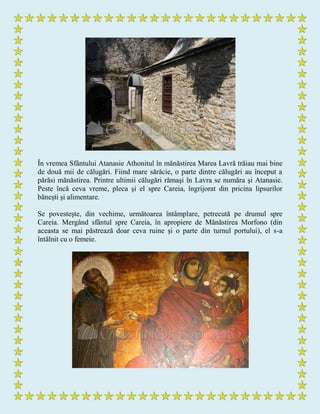 În vremea Sfântului Atanasie Athonitul în mănăstirea Marea Lavră trăiau mai bine
de două mii de călugări. Fiind mare sărăcie, o parte dintre călugări au început a
părăsi mănăstirea. Printre ultimii călugări rămaşi în Lavra se număra şi Atanasie.
Peste încă ceva vreme, pleca şi el spre Careia, îngrijorat din pricina lipsurilor
băneşti şi alimentare.
Se povesteşte, din vechime, următoarea întâmplare, petrecută pe drumul spre
Careia. Mergând sfântul spre Careia, în apropiere de Mănăstirea Morfono (din
aceasta se mai păstrează doar ceva ruine şi o parte din turnul portului), el s-a
întâlnit cu o femeie.
 