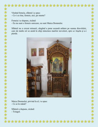 Văzând femeia, sfântul i-a spus:
- Ce-i cu tine, femeie, aici, pe munte?
Femeia i-a răspuns, zicând:
- Eu nu sunt o femeie oarecare, eu sunt Maica Domnului.
Sfântul nu a crezut minunii, alegând a pune această arătare pe seama diavolului,
care de multe ori se arată în chip mincinos marilor nevoitori, spre a-i înşela şi a-i
pierde.
Maica Domnului, privind la el, i-a spus:
- Ce ai în mână?
Sfântul a răspuns, zicând:
- Toiagul.
 