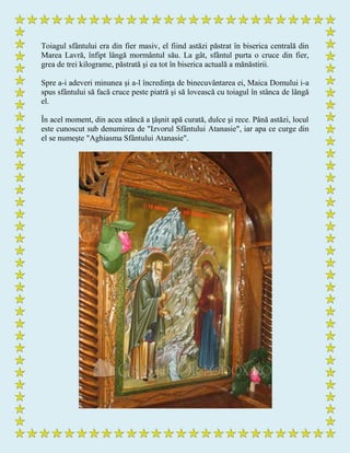 Toiagul sfântului era din fier masiv, el fiind astăzi păstrat în biserica centrală din
Marea Lavră, înfipt lângă mormântul său. La gât, sfântul purta o cruce din fier,
grea de trei kilograme, păstrată şi ea tot în biserica actuală a mănăstirii.
Spre a-i adeveri minunea şi a-l încredinţa de binecuvântarea ei, Maica Domului i-a
spus sfântului să facă cruce peste piatră şi să lovească cu toiagul în stânca de lângă
el.
În acel moment, din acea stâncă a ţâşnit apă curată, dulce şi rece. Până astăzi, locul
este cunoscut sub denumirea de "Izvorul Sfântului Atanasie", iar apa ce curge din
el se numeşte "Aghiasma Sfântului Atanasie".
 