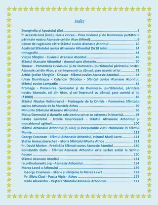 Index
Evanghelia şi Apostolul zilei .............................................................................4
În această lună (iulie), ziua a cincea – Prea cuviosul şi de Dumnezeu purtătorul
părintele nostru Atanasie cel din Aton (Minei).................................................6
Canon de rugăciune către Sfântul cuvios Atanasie Atonitul............................26
Acatistul Sfântului cuvios Athanasie Athonitul (5/18 iulie).............................34
Imnografie.....................................................................................................44
Vieţile Sfinţilor - Cuviosul Atanasie Atonitul...................................................46
Sfântul Atanasie Athonitul - drumul spre sfințenie.........................................70
Sinaxar - Pomenirea cuviosului şi de Dumnezeu purtătorului părintelui nostru
Atanasie cel din Aton, şi cei împreună cu dânsul, şase ucenici ai lui ...............72
Arhid. Ştefan Sfarghie - Sinaxar - Sfântul cuvios Atanasie Atonitul.................82
Iulian Dumitraşcu - Calendar Ortodox - Sfântul cuvios Atanasie Atonitul;
Sfântul cuvios Lampadie ................................................................................84
Proloage - Pomenirea cuviosului şi de Dumnezeu purtătorului, părintele
nostru Atanasie, cel din Aton, şi cei împreună cu dânsul, şase ucenici ai lui
(†1000) ..........................................................................................................86
Sfântul Nicolae Velimirovici - Proloagele de la Ohrida - Pomenirea Sfântului
cuvios Athanasie de la Muntele Athos ...........................................................90
Minunile Sfântului Atanasie Athonitul ...........................................................96
Maica Domnului și darurile sale pentru cei ce se ostenesc în biserică.............98
Pávlos Lavriótul - Istorie bisericească - Sfântul Athanasie Athonitul și
monahismul aghiorit....................................................................................100
Sfântul Athanasie Athonitul (5 iulie) și începuturile vieții chinoviale în Sfântul
Munte..........................................................................................................112
George Crasnean - Sfântul Athanasie Athonitul, ctitorul Marii Lavre............121
Ștefan Ionescuberechet - Istoria Sfântului Munte Athos ..............................131
Pr. David Marian - Predică la Sfântul cuvios Atanasie Atonitul.....................140
Constantin Ciofu - Sfântul Atanasie Athonitul este serbat astăzi la Schitul
Pocrov .........................................................................................................150
Sfântul Atanasie Atonitul.............................................................................151
ro.orthodoxwiki.org - Atanasie Athonitul.....................................................154
Marea Lavră a Athosului ..............................................................................159
George Crasnean - Istorie și sfințenie la Marea Lavră................................169
Pr. Silviu Cluci - Pustia Vigla - Athos ..........................................................174
Radu Alexandru - Peştera Sfântului Atanasie Athonitul.............................177
 