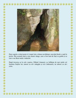 Deşi cupola a căzut peste el, trupul său a rămas nevătămat, neavând decât o rană la
picior. Din această rană a curs atunci sânge, care a fost luat de fraţi cu grabă şi cu
care s-au făcut multe vindecări.
După trecerea sa la cele veşnice, Sfântul Atanasie s-a înfăţişat de mai multe ori
înaintea fraţilor lui, uneori ca să-i mângâie şi să-i întărească, iar alteori ca să-i
certe.
 