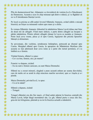 Plin de dumnezeiescul har, Athanasie s-a învrednicit de venirea la el a Născătoarei
de Dumnezeu. Aceasta a scos în chip minunat apă dintr-o stâncă, şi i-a făgăduit că
ea va fi întotdeauna Stareţa Lavrei.
Pe locul cu pricina se află astăzi Izvorul Sfântului Atanasie, având zidită o micuţă
biserică, un foişor cu minunată vedere spre mare şi o chilie.
În vremea Sfântului Atanasie Athonitul în mănăstirea Marea Lavră trăiau mai bine
de două mii de călugări. Fiind mare sărăcie, o parte dintre călugări au început a
părăsi mănăstirea. Printre ultimii călugări rămaşi în Lavra se număra şi Atanasie.
Peste încă ceva vreme, pleca şi el spre Careia, îngrijorat din pricina lipsurilor
băneşti şi alimentare.
Se povesteşte, din vechime, următoarea întâmplare, petrecută pe drumul spre
Careia. Mergând sfântul spre Careia, în apropiere de Mănăstirea Morfono (din
aceasta se mai păstrează doar ceva ruine şi o parte din turnul portului), el s-a
întâlnit cu o femeie.
Văzând femeia, sfântul i-a spus:
– Ce-i cu tine, femeie, aici, pe munte?
Femeia i-a răspuns, zicând:
– Eu nu sunt o femeie oarecare, eu sunt Maica Domnului.
Sfântul nu a crezut minunii, alegând a pune această arătare pe seama diavolului,
care de multe ori se arată în chip mincinos marilor nevoitori, spre a-i înşela şi a-i
pierde.
Maica Domnului, privind la el, i-a spus:
– Ce ai în mână?
Sfântul a răspuns, zicând:
– Toiagul.
Toiagul sfântului era din fier masiv, el fiind astăzi păstrat în biserica centrală din
Marea Lavră, înfipt lângă mormântul său. La gât, sfântul purta o cruce din fier,
grea de trei kilograme, păstrată şi ea tot în biserica actuală a mănăstirii.
 