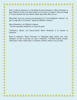 Spre a-i adeveri minunea şi a-l încredinţa de binecuvântarea ei, Maica Domului i-a
spus sfântului să facă cruce peste piatră şi să lovească cu toiagul în stânca de lângă
el. În acel moment, din acea stâncă a ţâşnit apă curată, dulce şi rece.
Până astăzi, locul este cunoscut sub denumirea de “Izvorul Sfântului Atanasie”, iar
apa ce curge din el se numeşte “Aghiasma Sfântului Atanasie”.
Maica Domnului a zis Sfântului Atanasie:
- Eu sunt econoama mănăstirii, eu vă port de grijă.
Umilindu-se sfântul, ceru binecuvântare Maicii Domnului şi se întoarse la
mănăstire.
Întors la mănăstire, Maica Domnului l-a întâmpinat lângă chiliile cele vechi,
arătându-i să intre în pivniţa cea mare a mănăstirii. Coborând treptele pivniţei,
sfântul găsi vasele şi lăzile pline cu alimente: măsline, brânză, ulei şi cereale.
 