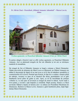 Pr. Silviu Cluci - Paraclisul „Sfântul Atanasie Athonitul” - Marea Lavră,
Athos
Vechea egumenie, cu Paraclisul Sfântului Atanasie (Foto: pr. Silviu Cluci)
În partea stângă a bisericii mari se află vechea egumenie, cu Paraclisul Sfântului
Atanasie. Aici se păstrează toiegele de fier ale sfântului şi tot aici se săvârşesc
tunderile în monahism.
De toiagul de fier al Sfântului Atanasie se leagă o minune a Maicii Domnului.
Odată, proviziile de alimente ale Marii Lavre se sfârşiseră, iar Sfântul Atanasie era
abătut şi descurajat de faptul că nu mai avea ce să le dea să mănânce monahilor şi
constructorilor de la lavră. Pornind spre Kareia, în faţa lui s-a arătat o femeie plină
de măreţie. Aceasta i-a spus să se întoarcă din drum, promiţându-i că va găsi
hambarele lavrei pline de grâne şi ulei. Apoi, ca să fie încredinţat de justeţea
vorbelor ei, i-a mai spus să lovească cu toiagul de metal în stâncă. Acolo unde a
lovit piatra, a izvorât o apă limpede şi cristalină. După aceasta, femeia s-a făcut
nevăzută. Sfântul a înţeles că femeia care i se arătase era Preasfânta Născătoare de
Dumnezeu. Reîntors la Marea Lavră, Atanasie a găsit hambarele pline, după făgă-
duinţa Maicii Domnului.
 