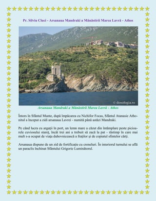 Pr. Silviu Cluci - Arsanaua Mandraki a Mănăstirii Marea Lavră - Athos
Arsanaua Mandraki a Mănăstirii Marea Lavră - Athos
Întors în Sfântul Munte, după împăcarea cu Nichifor Focas, Sfântul Atanasie Atho-
nitul a început a zidi arsanaua Lavrei - numită până astăzi Mandraki.
Pe când lucra cu argaţii în port, un lemn mare a căzut din întâmplare peste picioa-
rele cuviosului stareţ, încât trei ani a trebuit să zacă la pat - răstimp în care mai
mult s-a ocupat de viaţa duhovnicească a fraţilor şi de copiatul sfintelor cărţi.
Arsanaua dispune de un zid de fortificație cu creneluri. În interiorul turnului se află
un paraclis închinat Sfântului Grigorie Luminătorul.
 