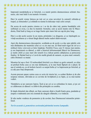 împreună numărându-se şi fericitul, s-a numit pentru dumnezeiasca schimă Ata-
nasie, căci mai întâi îi era numele Avramie.
Deci în scurtă vreme întrecu pe toţi cei ce erau nevoitori la osteneli robindu-şi
trupul, şi chinuindu-l, şi uitându-se numai la dulceaţa vieţii celei cereşti.
De aceea de acolo pentru cinstea ce i se da de către toţi, pentru bunătăţile cele
sufleteşti ce avea, s-a dus la muntele Atonului, care şi acest munte este în Mace-
donia, fiind înalt şi lung ce se trage foarte spre mare într-un cap de pisc lung.
Deci s-a dat acolo ucenic la un stareţ, primindu-i cu dragoste, şi cu înţeleaptă cu-
viinţă ascultarea şi a vărsat lângă dânsul multe sudori duhovniceşti.
Apoi din dumnezeiasca descoperire, sculându-se de acolo s-a dus spre părţile cele
mai dinlăuntru ale muntelui celui ce s-a zis mai sus. Şi fiind mult rugat de cel ce a
strălucit întru voievozie şi între împăraţi, Nichifor Foca; care îl văzuse mai-nainte,
şi era împrietenit cu dânsul, a zidit o biserică înfrumuseţată Maicii lui Dumnezeu,
şi multe chilii şi case mari din temelii le-a ridicat pentru sălăşluirea şi petrecerea
fraţilor. Şi făcând încă şi o Lavră de multă gloată de oameni, cu prea mari osteneli,
către Domnul s-a mutat.
Moartea lui aşa a fost: Că neîncetând fericitul a se chinui cu grele osteneli, se silea
să prefacă bolta ceea ce era mai dinlăuntru, şi la mai bună făptură să o aducă. Şi
aşa el suindu-se, ca să încheie lucrul s-a surpat bolta şi l-a împresurat pe fericitul, şi
cu alţi şase fraţi dimpreună.
Acesta precum spune cartea ceea ce scrie de istoria lui, s-a arătat făcător şi de alte
nespuse minuni, slăvindu-se cu cuvinte de învăţătură şi cu fapte, şi cu mai-nainte
vederi.
Tămăduit-a şi pe oarecare lepros. Încă şi pe cei ce se cufundase în mare, şi pe cei
ce călătoreau cu dânsul i-a izbăvit din primejdie cu corabia.
Şi după chinuitul său sfârşit, un frate oarecare dintr-o boală foarte grea, punându-şi
asupra o mahramă care era cruntată de sângele sfântului, s-a vindecat.
Şi alte multe vrednice de pomenire şi de cuvânt, face Dumnezeul minunilor printr-
însul.
Tot în această zi, pomenirea cuviosului părintelui nostru Lampadie.
 
