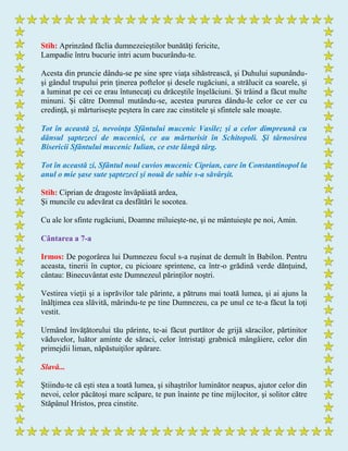 Stih: Aprinzând făclia dumnezeieştilor bunătăţi fericite,
Lampadie întru bucurie intri acum bucurându-te.
Acesta din pruncie dându-se pe sine spre viaţa sihăstrească, şi Duhului supunându-
şi gândul trupului prin ţinerea poftelor şi desele rugăciuni, a strălucit ca soarele, şi
a luminat pe cei ce erau întunecaţi cu drăceştile înşelăciuni. Şi trăind a făcut multe
minuni. Şi către Domnul mutându-se, acestea pururea dându-le celor ce cer cu
credinţă, şi mărturiseşte peştera în care zac cinstitele şi sfintele sale moaşte.
Tot în această zi, nevoinţa Sfântului mucenic Vasile; și a celor dimpreună cu
dânsul şaptezeci de mucenici, ce au mărturisit în Schitopoli. Şi târnosirea
Bisericii Sfântului mucenic Iulian, ce este lângă târg.
Tot în această zi, Sfântul noul cuvios mucenic Ciprian, care în Constantinopol la
anul o mie şase sute şaptezeci şi nouă de sabie s-a săvârşit.
Stih: Ciprian de dragoste învăpăiată ardea,
Şi muncile cu adevărat ca desfătări le socotea.
Cu ale lor sfinte rugăciuni, Doamne miluieşte-ne, şi ne mântuieşte pe noi, Amin.
Cântarea a 7-a
Irmos: De pogorârea lui Dumnezeu focul s-a ruşinat de demult în Babilon. Pentru
aceasta, tinerii în cuptor, cu picioare sprintene, ca într-o grădină verde dănţuind,
cântau: Binecuvântat este Dumnezeul părinţilor noştri.
Vestirea vieţii şi a isprăvilor tale părinte, a pătruns mai toată lumea, şi ai ajuns la
înălţimea cea slăvită, mărindu-te pe tine Dumnezeu, ca pe unul ce te-a făcut la toţi
vestit.
Urmând învăţătorului tău părinte, te-ai făcut purtător de grijă săracilor, părtinitor
văduvelor, luător aminte de săraci, celor întristaţi grabnică mângâiere, celor din
primejdii liman, năpăstuiţilor apărare.
Slavă...
Ştiindu-te că eşti stea a toată lumea, şi sihaştrilor luminător neapus, ajutor celor din
nevoi, celor păcătoşi mare scăpare, te pun înainte pe tine mijlocitor, şi solitor către
Stăpânul Hristos, prea cinstite.
 