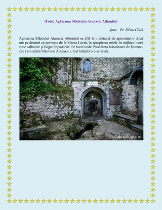 (Foto) Aghiasma Sfântului Atanasie Athonitul
foto: Pr. Silviu Cluci
Aghiasma Sfântului Atanasie Athonitul se află la o distanţă de aproximativ două
ore pe drumul ce porneşte de la Marea Lavră, în apropierea mării, în mijlocul unei
zone sălbatice şi bogat împădurite. Pe locul unde Preasfânta Născătoare de Dumne-
zeu i s-a arătat Sfântului Atanasie a fost înălţată o bisericuţă.
 