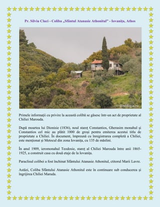 Pr. Silviu Cluci - Coliba „Sfântul Atanasie Athonitul” - Iovaniţa, Athos
Primele informaţii cu privire la această colibă se găsesc într-un act de proprietate al
Chiliei Marouda.
După moartea lui Dionisie (1836), noul stareț Constantios, Gherasim monahul și
Constantios cel mic au plătit 1000 de groși pentru emiterea acestui titlu de
proprietate a Chiliei. În document, împreună cu înregistrarea completă a Chiliei,
este menționat și Metocul din zona Iovanița, cu 135 de măslini.
În anul 1909, ieromonahul Teodosie, stareț al Chiliei Marouda între anii 1865-
1925, a construit casa cu două etaje de la Iovanița.
Paraclisul colibei a fost închinat Sfântului Atanasie Athonitul, ctitorul Marii Lavre.
Astăzi, Coliba Sfântului Atanasie Athonitul este în continuare sub conducerea și
îngrijirea Chiliei Maruda.
 