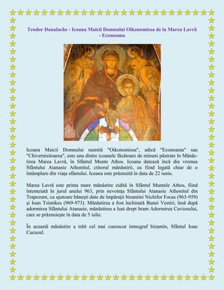 Teodor Danalache - Icoana Maicii Domnului Oikonomissa de la Marea Lavră
- Econoama
Icoana Maicii Domnului numită "Oikonomissa", adică "Econoama" sau
"Chivernisitoarea", este una dintre icoanele făcătoare de minuni păstrate în Mănăs-
tirea Marea Lavră, în Sfântul Munte Athos. Icoana datează încă din vremea
Sfântului Atanasie Athonitul, ctitorul mănăstirii, ea fiind legată chiar de o
întâmplare din viaţa sfântului. Icoana este prăznuită în data de 22 iunie.
Marea Lavră este prima mare mănăstire zidită în Sfântul Muntele Athos, fiind
întemeiată în jurul anului 963, prin nevoinţa Sfântului Atanasie Athonitul din
Trapezunt, cu ajutoare băneşti date de împăraţii bizantini Nichifor Focas (963-959)
şi Ioan Tzimikes (969-973). Mănăstirea a fost închinată Bunei Vestiri, însă după
adormirea Sfântului Atanasie, mănăstirea a luat drept hram Adormirea Cuviosului,
care se prăznuieşte în data de 5 iulie.
În această mănăstire a trăit cel mai cunoscut imnograf bizantin, Sfântul Ioan
Cucuzel.
 