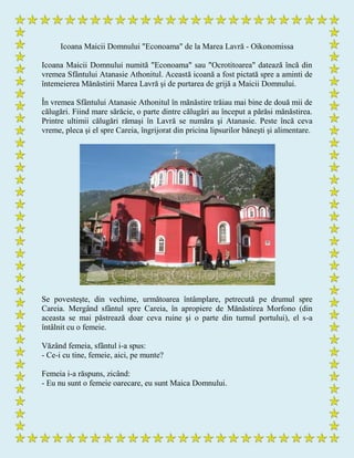 Icoana Maicii Domnului "Econoama" de la Marea Lavră - Oikonomissa
Icoana Maicii Domnului numită "Econoama" sau "Ocrotitoarea" datează încă din
vremea Sfântului Atanasie Athonitul. Această icoană a fost pictată spre a aminti de
întemeierea Mănăstirii Marea Lavră şi de purtarea de grijă a Maicii Domnului.
În vremea Sfântului Atanasie Athonitul în mănăstire trăiau mai bine de două mii de
călugări. Fiind mare sărăcie, o parte dintre călugări au început a părăsi mănăstirea.
Printre ultimii călugări rămaşi în Lavră se număra şi Atanasie. Peste încă ceva
vreme, pleca şi el spre Careia, îngrijorat din pricina lipsurilor băneşti şi alimentare.
Se povesteşte, din vechime, următoarea întâmplare, petrecută pe drumul spre
Careia. Mergând sfântul spre Careia, în apropiere de Mănăstirea Morfono (din
aceasta se mai păstrează doar ceva ruine şi o parte din turnul portului), el s-a
întâlnit cu o femeie.
Văzând femeia, sfântul i-a spus:
- Ce-i cu tine, femeie, aici, pe munte?
Femeia i-a răspuns, zicând:
- Eu nu sunt o femeie oarecare, eu sunt Maica Domnului.
 