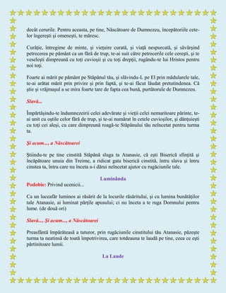 decât cerurile. Pentru aceasta, pe tine, Născătoare de Dumnezeu, începătoriile cete-
lor îngereşti şi omeneşti, te măresc.
Curăţie, întregime de minte, şi vieţuire curată, şi viaţă nespurcată, şi săvârşind
petrecerea pe pământ ca un fără de trup, te-ai suit către petrecerile cele cereşti, şi te
veseleşti dimpreună cu toţi cuvioşii şi cu toţi drepţii, rugându-te lui Hristos pentru
noi toţi.
Foarte ai mărit pe pământ pe Stăpânul tău, şi slăvindu-L pe El prin mădularele tale,
te-ai arătat mărit prin privire şi prin faptă, şi te-ai făcut lăudat pretutindenea. Că
ştie şi vrăjmaşul a se mira foarte tare de fapta cea bună, purtătorule de Dumnezeu.
Slavă...
Împărtăşindu-te îndumnezeirii celei adevărate şi vieţii celei nemuritoare părinte, te-
ai unit cu oştile celor fără de trup, şi te-ai numărat în cetele cuvioşilor, şi dănţuieşti
cu toţi cei aleşi, cu care dimpreună roagă-te Stăpânului tău neîncetat pentru turma
ta.
Şi acum..., a Născătoarei
Ştiindu-te pe tine cinstită Stăpână sluga ta Atanasie, că eşti Biserică sfinţită şi
încăpătoare unuia din Treime, a ridicat gata biserică cinstită, întru slava şi întru
cinstea ta, întru care nu înceta a-i dărui neîncetat ajutor cu rugăciunile tale.
Luminânda
Podobie: Privind ucenicii...
Ca un luceafăr luminos ai răsărit de la locurile răsăritului, şi cu lumina bunătăţilor
tale Atanasie, ai luminat părţile apusului; ci nu înceta a te ruga Domnului pentru
lume. (de două ori)
Slavă..., Şi acum..., a Născătoarei
Preasfântă împărăteasă a tuturor, prin rugăciunile cinstitului tău Atanasie, păzeşte
turma ta neatinsă de toată împotrivirea, care totdeauna te laudă pe tine, ceea ce eşti
părtinitoare lumii.
La Laude
 