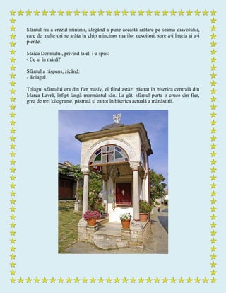 Sfântul nu a crezut minunii, alegând a pune această arătare pe seama diavolului,
care de multe ori se arăta în chip mincinos marilor nevoitori, spre a-i înşela şi a-i
pierde.
Maica Domnului, privind la el, i-a spus:
- Ce ai în mână?
Sfântul a răspuns, zicând:
- Toiagul.
Toiagul sfântului era din fier masiv, el fiind astăzi păstrat în biserica centrală din
Marea Lavră, înfipt lângă mormântul său. La gât, sfântul purta o cruce din fier,
grea de trei kilograme, păstrată şi ea tot în biserica actuală a mănăstirii.
 