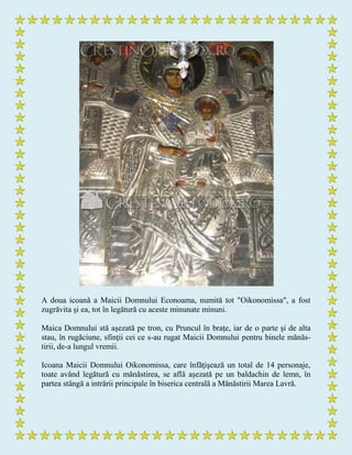 A doua icoană a Maicii Domnului Econoama, numită tot "Oikonomissa", a fost
zugrăvita şi ea, tot în legătură cu aceste minunate minuni.
Maica Domnului stă aşezată pe tron, cu Pruncul în braţe, iar de o parte şi de alta
stau, în rugăciune, sfinţii cei ce s-au rugat Maicii Domnului pentru binele mănăs-
tirii, de-a lungul vremii.
Icoana Maicii Domnului Oikonomissa, care înfăţişează un total de 14 personaje,
toate având legătură cu mănăstirea, se află aşezată pe un baldachin de lemn, în
partea stângă a intrării principale în biserica centrală a Mănăstirii Marea Lavră.
 