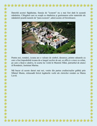 Datorită acestei făgăduinţe, funcţia de "iconom" nu a mai fost dată în această
mănăstire. Călugărul care se ocupă cu rânduirea şi gestionarea celor materiale ale
mănăstirii poartă numele de "para-iconom", adică ucenic al Ocrotitoarei.
Pentru noi, românii, icoana are o valoare de simbol, deoarece, printre odoarele cu
care a fost împodobită icoana de-a lungul zecilor de ani, se află şi o cruce cu colan,
pe care a lăsat-o cândva, în scurta lui vizită în Muntele Sfânt, patriarhul de atunci
al României, Justinian Marina.
Mă bucur că aceste daruri mai noi, venite din partea credincioşilor grăbiţi prin
Sfântul Munte, reînnoadă fericit legăturile vechi ale clericilor români cu Marea
Lavră.
 