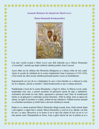 Icoanele făcătoare de minuni ale Marii Lavre
Maica Domnului Koukouzelitsa
Cea mai vestită icoană a Marii Lavre este fără îndoială cea a Maicii Domnului
„Cucuzeliţa”, numită aşa după celebrul cântăreţ psaltic Ioan Cucuzel.
Acest sfânt era de obârşie din Dirrachia (Bulgaria) şi a rămas orfan de mic copil.
Ajuns la şcoala de cântăreţi de la curtea împăratului Ioan Comnenos (1118-1143),
a fost numit de către acesta cântăreţ principal pentru vocea sa încântătoare.
Supranumele şi-l are de la o întâmplare în care a fost întrebat ce a mâncat la cină,
iar el a răspuns „fasole şi mazăre”, adică koukouzelis şi aşa i-a rămas porecla.
Neplăcându-i luxul de la curtea Bizanţului, a fugit în Athos, la Marea Lavră, unde,
nespunând cine este, a primit ascultare să păzească turma de ţapi a mănăstirii.
Animalele devenind tot mai slabe, egumenul a poruncit unui frate să urmărească
turma ca să găsească o explicaţie acestui fenomen. Aflat la câmp, Ioan se apuca de
cântat, iar ţapii îl ascultau ca vrăjiţi, uitând să mai mănânce! Aflând acestea stareţul
i-a schimbat ascultarea şi astfel Ioan a devenit cântăreţ la strană.
După ce i-a cântat acatistul Maicii Domnului lângă icoană, Ioan, fiind ostenit după
o priveghere, a aţipit într-o strană. Maica Domnului a venit la el şi, dându-i un ban
de aur, i-a spus: Bucură-te şi tu Ioane şi nu te opri din cântat că nici eu nu te voi
uita pentru asta! Deşteptându-se brusc, Ioan a găsit talerul de aur în palma sa şi a
 