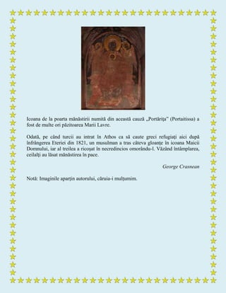 Icoana de la poarta mănăstirii numită din această cauză „Portăriţa” (Portaitissa) a
fost de multe ori păzitoarea Marii Lavre.
Odată, pe când turcii au intrat în Athos ca să caute greci refugiaţi aici după
înfrângerea Eteriei din 1821, un musulman a tras câteva gloanţe în icoana Maicii
Domnului, iar al treilea a ricoşat în necredincios omorându-l. Văzând întâmplarea,
ceilalţi au lăsat mănăstirea în pace.
George Crasnean
Notă: Imaginile aparțin autorului, căruia-i mulțumim.
 