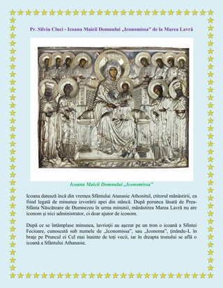 Pr. Silviu Cluci - Icoana Maicii Domnului „Iconomissa” de la Marea Lavră
Icoana Maicii Domnului „Iconomissa”
Icoana datează încă din vremea Sfântului Atanasie Athonitul, ctitorul mănăstirii, ea
fiind legată de minunea izvorârii apei din stâncă. După porunca lăsată de Prea-
Sfânta Născătoare de Dumnezeu în urma minunii, mănăstirea Marea Lavră nu are
iconom şi nici administrator, ci doar ajutor de iconom.
După ce se întâmplase minunea, lavrioţii au aşezat pe un tron o icoană a Sfintei
Fecioare, cunoscută sub numele de „Iconomissa”, sau „Iconoma”, ţinându-L în
braţe pe Pruncul ei Cel mai înainte de toţi vecii, iar în dreapta tronului se află o
icoană a Sfântului Athanasie.
 