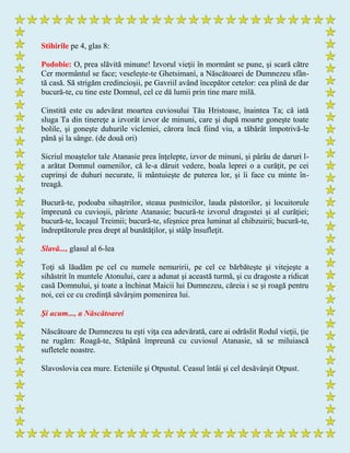 Stihirile pe 4, glas 8:
Podobie: O, prea slăvită minune! Izvorul vieţii în mormânt se pune, şi scară către
Cer mormântul se face; veseleşte-te Ghetsimanì, a Născătoarei de Dumnezeu sfân-
tă casă. Să strigăm credincioşii, pe Gavriil având începător cetelor: cea plină de dar
bucură-te, cu tine este Domnul, cel ce dă lumii prin tine mare milă.
Cinstită este cu adevărat moartea cuviosului Tău Hristoase, înaintea Ta; că iată
sluga Ta din tinereţe a izvorât izvor de minuni, care şi după moarte goneşte toate
bolile, şi goneşte duhurile vicleniei, cărora încă fiind viu, a tăbărât împotrivă-le
până şi la sânge. (de două ori)
Sicriul moaştelor tale Atanasie prea înţelepte, izvor de minuni, şi pârâu de daruri l-
a arătat Domnul oamenilor, că le-a dăruit vedere, boala leprei o a curăţit, pe cei
cuprinşi de duhuri necurate, îi mântuieşte de puterea lor, şi îi face cu minte în-
treagă.
Bucură-te, podoaba sihaştrilor, steaua pustnicilor, lauda păstorilor, şi locuitorule
împreună cu cuvioşii, părinte Atanasie; bucură-te izvorul dragostei şi al curăţiei;
bucură-te, locaşul Treimii; bucură-te, sfeşnice prea luminat al chibzuirii; bucură-te,
îndreptătorule prea drept al bunătăţilor, şi stâlp însufleţit.
Slavă..., glasul al 6-lea
Toţi să lăudăm pe cel cu numele nemuririi, pe cel ce bărbăteşte şi vitejeşte a
sihăstrit în muntele Atonului, care a adunat şi această turmă, şi cu dragoste a ridicat
casă Domnului, şi toate a închinat Maicii lui Dumnezeu, căreia i se şi roagă pentru
noi, cei ce cu credinţă săvârşim pomenirea lui.
Şi acum..., a Născătoarei
Născătoare de Dumnezeu tu eşti viţa cea adevărată, care ai odrăslit Rodul vieţii, ţie
ne rugăm: Roagă-te, Stăpână împreună cu cuviosul Atanasie, să se miluiască
sufletele noastre.
Slavoslovia cea mure. Ecteniile şi Otpustul. Ceasul întâi şi cel desăvârşit Otpust.
 