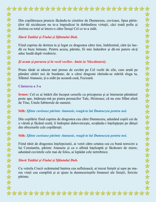 Din copilăreasca pruncie făcându-te cinstitor de Dumnezeu, cuvioase, lipsa părin-
ţilor tăi nicidecum nu te-a împiedicat în dobândirea virtuţii, căci toată pofta şi
dorirea cu totul ai întors-o către Însuşi Cel ce te-a zidit.
Slavă Tatălui şi Fiului şi Sfântului Duh.
Fiind cuprins de dorirea ta şi legat cu dragostea către tine, îndrăznind, cânt ţie lau-
dă cu buze întinate. Pentru aceea, părinte, fii mie îndurător şi dă-mi putere să-ţi
aduc laudă după vrednicie.
Şi acum şi pururea şi în vecii vecilor. Amin (a Născătoarei).
Prunc tânăr ai născut mai presus de cuvânt pe Cel vechi de zile, care arată pe
pământ cărări noi de bunătate; de a cărui dragoste rănindu-se mărită sluga ta,
Sfântul Atanasie, ţi-a zidit ţie această casă, Fecioară.
Cântarea a 3-a
Irmos: Cel ce ai întărit din început cerurile cu priceperea şi ai întemeiat pământul
peste ape, întăreşte-mă pe piatra poruncilor Tale, Hristoase; că nu este Sfânt afară
de Tine, Unule Iubitorule de oameni.
Stih: Sfinte cuvioase părinte Atanasie, roagă-te lui Dumnezeu pentru noi.
Din copilărie fiind cuprins de dragostea cea către Dumnezeu, adunând copiii cei de
o vârstă şi făcând ceată, îi îndreptai duhovniceşte, scoţându-i înţelepţeşte pe dânşii
din obiceiurile cele copilăreşti.
Stih: Sfinte cuvioase părinte Atanasie, roagă-te lui Dumnezeu pentru noi.
Fiind rănit de dragostea înţelepciunii, ai venit către cetatea cea cu bună norocire a
lui Constantin, părinte Atanasie şi ca o albină înţeleaptă şi făcătoare de miere,
adunând cuvintele cele mai de folos, ai lepădat cele netrebnice.
Slavă Tatălui şi Fiului şi Sfântului Duh.
Cu vetrela Crucii ocârmuind luntrea cea sufletească, ai trecut liniştit şi uşor pe ma-
rea vieţii cea cumplită şi ai ajuns la dumnezeieştile limanuri ale liniştii, fericite
părinte.
 