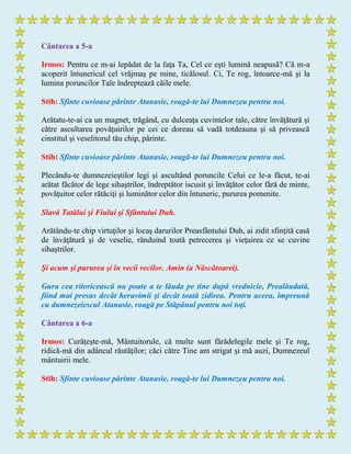 Cântarea a 5-a
Irmos: Pentru ce m-ai lepădat de la faţa Ta, Cel ce eşti lumină neapusă? Că m-a
acoperit întunericul cel vrăjmaş pe mine, ticălosul. Ci, Te rog, întoarce-mă şi la
lumina poruncilor Tale îndreptează căile mele.
Stih: Sfinte cuvioase părinte Atanasie, roagă-te lui Dumnezeu pentru noi.
Arătatu-te-ai ca un magnet, trăgând, cu dulceaţa cuvintelor tale, către învăţătură şi
către ascultarea povăţuirilor pe cei ce doreau să vadă totdeauna şi să privească
cinstitul şi veselitorul tău chip, părinte.
Stih: Sfinte cuvioase părinte Atanasie, roagă-te lui Dumnezeu pentru noi.
Plecându-te dumnezeieştilor legi şi ascultând poruncile Celui ce le-a făcut, te-ai
arătat făcător de lege sihaştrilor, îndreptător iscusit şi învăţător celor fără de minte,
povăţuitor celor rătăciţi şi luminător celor din întuneric, pururea pomenite.
Slavă Tatălui şi Fiului şi Sfântului Duh.
Arătându-te chip virtuţilor şi locaş darurilor Preasfântului Duh, ai zidit sfinţită casă
de învăţătură şi de veselie, rânduind toată petrecerea şi vieţuirea ce se cuvine
sihaştrilor.
Şi acum şi pururea şi în vecii vecilor. Amin (a Născătoarei).
Gura cea ritoricească nu poate a te lăuda pe tine după vrednicie, Prealăudată,
fiind mai presus decât heruvimii şi decât toată zidirea. Pentru aceea, împreună
cu dumnezeiescul Atanasie, roagă pe Stăpânul pentru noi toţi.
Cântarea a 6-a
Irmos: Curăţeşte-mă, Mântuitorule, că multe sunt fărădelegile mele şi Te rog,
ridică-mă din adâncul răutăţilor; căci către Tine am strigat şi mă auzi, Dumnezeul
mântuirii mele.
Stih: Sfinte cuvioase părinte Atanasie, roagă-te lui Dumnezeu pentru noi.
 