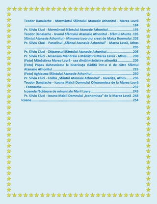 Teodor Danalache - Mormântul Sfântului Atanasie Athonitul - Marea Lavră
.................................................................................................................184
Pr. Silviu Cluci - Mormântul Sfântului Atanasie Athonitul..........................193
Teodor Danalache - Izvorul Sfântului Atanasie Athonitul - Sfântul Munte.195
Sfântul Atanasie Athonitul - Minunea izvorului creat de Maica Domnului.202
Pr. Silviu Cluci - Paraclisul „Sfântul Atanasie Athonitul” - Marea Lavră, Athos
.................................................................................................................205
Pr. Silviu Cluci - Chiparosul Sfântului Atanasie Athonitul...........................206
Pr. Silviu Cluci - Arsanaua Mandraki a Mănăstirii Marea Lavră - Athos......208
(Foto) Mănăstirea Marea Lavră - cea dintâi mănăstire athonită................209
(Foto) Popas duhovnicesc la bisericuţa clădită într-o zi de către Sfântul
Atanasie Athonitul....................................................................................226
(Foto) Aghiasma Sfântului Atanasie Athonitul...........................................230
Pr. Silviu Cluci - Coliba „Sfântul Atanasie Athonitul” - Iovaniţa, Athos.......236
Teodor Danalache - Icoana Maicii Domnului Oikonomissa de la Marea Lavră
- Econoama...............................................................................................237
Icoanele făcătoare de minuni ale Marii Lavre............................................245
Pr. Silviu Cluci - Icoana Maicii Domnului „Iconomissa” de la Marea Lavră .248
Icoane..........................................................................................................254
 