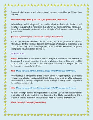 împreună cânţi acum: preoţi, binecuvântaţi; popoare, preaînălţaţi pe Hristos întru
toţi vecii.
Binecuvântăm pe Tatăl şi pe Fiul şi pe Sfântul Duh, Dumnezeu.
Adunându-ne astăzi dimpreună, te lăudăm după vrednicie şi cinstim sicriul
moaştelor tale, cerând cu rugăciunile tale izbăvire de patimi, iertare de păcate, dez-
legare de toată nevoia, pentru noi, cei ce săvârşim sfântă pomenirea ta cu credinţă
şi cu bucurie.
Şi acum şi pururea şi în vecii vecilor. Amin (a Născătoarei).
Precum s-a sălăşluit, odinioară Ilie în Carmel, aşa şi tu, petrecând în Muntele
Atosului, ai dorit să fii însuţi deosebit împreună cu Dumnezeu şi luminându-te cu
priviri dumnezeieşti, te-ai făcut slugă prea curatei Maicii lui Dumnezeu, strigându-
i dimpreună cu Arhanghelul: Bucură-te.
Cântarea a 9-a
Irmos: Spăimântatu-s-a de aceasta cerul şi marginile pământului s-au minunat, că
Dumnezeu S-a arătat oamenilor trupeşte şi pântecele tău s-a făcut mai desfătat
decât cerurile. Pentru aceasta, pe tine, Născătoare de Dumnezeu, începătoriile cete-
lor îngereşti şi omeneşti, te măresc.
Stih: Sfinte cuvioase părinte Atanasie, roagă-te lui Dumnezeu pentru noi.
Având curăţie şi întregime de minte, vieţuire curată şi viaţă nespurcată şi săvârşind
petrecerea pe pământ, ca şi când ai fi fost fără de trup, te-ai suit către petrecerile
cele cereşti şi te veseleşte dimpreună cu toţi cuvioşii şi cu toţi drepţii, rugându-te
lui Hristos pentru noi toţi.
Stih: Sfinte cuvioase părinte Atanasie, roagă-te lui Dumnezeu pentru noi.
Ai mărit foarte pe pământ pe Stăpânul tău şi slăvindu-L pe El prin mădularele tale,
te-ai arătat mărit prin cuvânt şi prin faptă şi ai fost lăudat pretutindenea. Că şi
vrăjmaşul se miră foarte tare de fapta ta cea bună, purtătorule de Dumnezeu.
Slavă Tatălui şi Fiului şi Sfântului Duh.
 