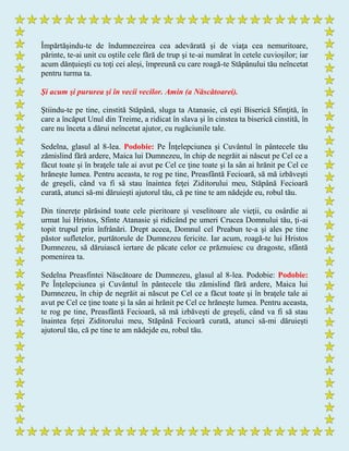 Împărtăşindu-te de îndumnezeirea cea adevărată şi de viaţa cea nemuritoare,
părinte, te-ai unit cu oştile cele fără de trup şi te-ai numărat în cetele cuvioşilor; iar
acum dănţuieşti cu toţi cei aleşi, împreună cu care roagă-te Stăpânului tău neîncetat
pentru turma ta.
Şi acum şi pururea şi în vecii vecilor. Amin (a Născătoarei).
Ştiindu-te pe tine, cinstită Stăpână, sluga ta Atanasie, că eşti Biserică Sfinţită, în
care a încăput Unul din Treime, a ridicat în slava şi în cinstea ta biserică cinstită, în
care nu înceta a dărui neîncetat ajutor, cu rugăciunile tale.
Sedelna, glasul al 8-lea. Podobie: Pe Înţelepciunea şi Cuvântul în pântecele tău
zămislind fără ardere, Maica lui Dumnezeu, în chip de negrăit ai născut pe Cel ce a
făcut toate şi în braţele tale ai avut pe Cel ce ţine toate şi la sân ai hrănit pe Cel ce
hrăneşte lumea. Pentru aceasta, te rog pe tine, Preasfântă Fecioară, să mă izbăveşti
de greşeli, când va fi să stau înaintea feţei Ziditorului meu, Stăpână Fecioară
curată, atunci să-mi dăruieşti ajutorul tău, că pe tine te am nădejde eu, robul tău.
Din tinereţe părăsind toate cele pieritoare şi veselitoare ale vieţii, cu osârdie ai
urmat lui Hristos, Sfinte Atanasie şi ridicând pe umeri Crucea Domnului tău, ţi-ai
topit trupul prin înfrânări. Drept aceea, Domnul cel Preabun te-a şi ales pe tine
păstor sufletelor, purtătorule de Dumnezeu fericite. Iar acum, roagă-te lui Hristos
Dumnezeu, să dăruiască iertare de păcate celor ce prăznuiesc cu dragoste, sfântă
pomenirea ta.
Sedelna Preasfintei Născătoare de Dumnezeu, glasul al 8-lea. Podobie: Podobie:
Pe Înţelepciunea şi Cuvântul în pântecele tău zămislind fără ardere, Maica lui
Dumnezeu, în chip de negrăit ai născut pe Cel ce a făcut toate şi în braţele tale ai
avut pe Cel ce ţine toate şi la sân ai hrănit pe Cel ce hrăneşte lumea. Pentru aceasta,
te rog pe tine, Preasfântă Fecioară, să mă izbăveşti de greşeli, când va fi să stau
înaintea feţei Ziditorului meu, Stăpână Fecioară curată, atunci să-mi dăruieşti
ajutorul tău, că pe tine te am nădejde eu, robul tău.
 