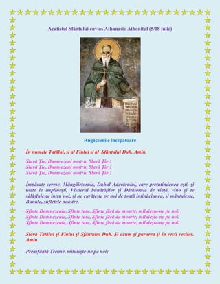 Acatistul Sfântului cuvios Athanasie Athonitul (5/18 iulie)
Rugăciunile începătoare
În numele Tatălui, şi al Fiului şi al Sfântului Duh. Amin.
Slavă Ţie, Dumnezeul nostru, Slavă Ţie !
Slavă Ţie, Dumnezeul nostru, Slavă Ţie !
Slavă Ţie, Dumnezeul nostru, Slavă Ţie !
Împărate ceresc, Mângâietorule, Duhul Adevărului, care pretutindenea eşti, şi
toate le implineşti, Vistierul bunătăţilor şi Dătătorule de viaţă, vino şi te
sălăşluieşte întru noi, şi ne curăţeşte pe noi de toată intinăciunea, şi mântuieşte,
Bunule, sufletele noastre.
Sfinte Dumnezeule, Sfinte tare, Sfinte fără de moarte, miluieşte-ne pe noi.
Sfinte Dumnezeule, Sfinte tare, Sfinte fără de moarte, miluieşte-ne pe noi.
Sfinte Dumnezeule, Sfinte tare, Sfinte fără de moarte, miluieşte-ne pe noi.
Slavă Tatălui şi Fiului şi Sfântului Duh. Şi acum şi pururea şi în vecii vecilor.
Amin.
Preasfântă Treime, miluieşte-ne pe noi;
 