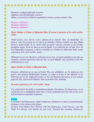 Doamne, curăţeşte păcatele noastre;
Stăpâne, iartă fărădelegile noastre;
Sfinte, cercetează şi vindecă neputinţele noastre, pentru numele Tău.
Doamne, miluieşte !
Doamne, miluieşte !
Doamne, miluieşte !
Slavă Tatălui şi Fiului şi Sfântului Duh. Şi acum şi pururea şi în vecii vecilor.
Amin.
Tatăl nostru, care eşti în ceruri, sfinţească-se numele Tău, vie împărăţia Ta,
facă-se voia Ta precum în cer aşa şi pe pământ. Pâinea noastră cea spre fiinţă
dă-ne-o nouă astăzi. Şi ne iartă nouă greşalele noastre, precum şi noi iertăm
greşiţilor noştri. Şi nu ne duce pe noi în ispită, ci ne izbăveşte de cel rău. Că a Ta
este Împărăţia şi puterea şi slava, a Tatălui şi a Fiului şi a Sfântului Duh, acum
şi pururea şi în vecii vecilor. Amin.
Miluieşte-ne pe noi, Doamne, miluieşte-ne pe noi, că nepricepându-ne de nici un
răspuns, această rugăciune aducem Ţie, ca unui Stăpân, noi, păcătoşii robii Tăi,
miluieşte-ne pe noi.
Slavă Tatălui şi Fiului şi Sfântului Duh.
Doamne, miluieşte-ne pe noi, că întru Tine am nădăjduit; nu Te mânia pe noi
foarte, nici pomeni fărădelegile noastre, ci caută şi acum ca un Milostiv şi ne
izbăveşte pe noi de vrăjmaşii noştri, că Tu eşti Dumnezeul nostru şi noi suntem
poporul Tău, toţi lucrul mâinilor Tale şi numele Tău chemăm.
Şi acum şi pururea şi în vecii vecilor. Amin.
Uşa milostivirii deschide-o nouă,binecuvântată Născătoare de Dumnezeu, ca să
nu pierim cei ce nădăjduim întru tine, ci să ne mântuim prin tine din nevoi, că tu
eşti mântuirea neamului creştinesc.
Crezul
Cred Într-Unul Dumnezeu, Tatăl Atoţiitorul, Făcătorul cerului şi al pământului,
al tuturor celor văzute şi nevăzute.
Şi întru Unul Domn Iisus Hristos, Fiul lui Dumnezeu, Unul-Născut, care din
Tatăl S-a născut, mai înainte de toţi vecii. Lumină din Lumină, Dumnezeu
 